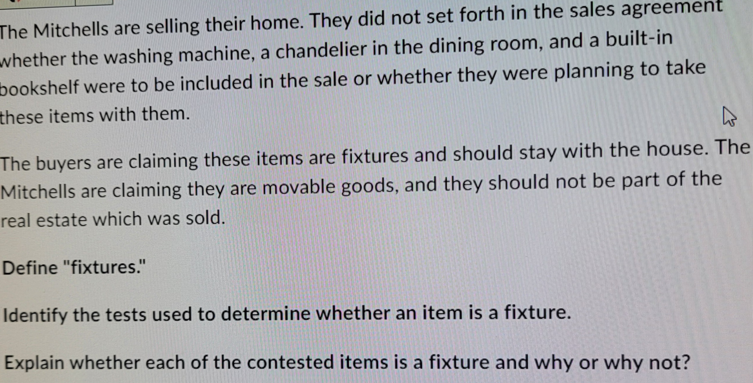 The Mitchells are selling their home. They did not set forth in the sales agreement
whether the washing machine, a chandelier in the dining room, and a built-in
bookshelf were to be included in the sale or whether they were planning to take
these items with them.
4
The buyers are claiming these items are fixtures and should stay with the house. The
Mitchells are claiming they are movable goods, and they should not be part of the
real estate which was sold.
Define "fixtures."
Identify the tests used to determine whether an item is a fixture.
Explain whether each of the contested items is a fixture and why or why not?