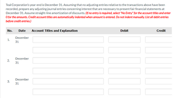 Teal Corporation's year-end is December 31. Assuming that no adjusting entries relative to the transactions above have been
recorded, prepare any adjusting journal entries concerning interest that are necessary to present fair financial statements at
December 31. Assume straight-line amortization of discounts. (If no entry is required, select "No Entry" for the account titles and enter
O for the amounts. Credit account titles are automatically indented when amount is entered. Do not indent manually. List all debit entries
before credit entries.)
No.
1.
2.
3.
Date
December
31
December
31
December
31
Account Titles and Explanation
Debit
Credit