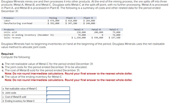 Douglass Minerals mines ore and then processes it into other products. At the end of the mining process, the ore splits off into three
products: Metal-A, Metal-B, and Metal-C. Douglass sells Metal-C at the split-off point, with no further processing. Metal-A is processed
in Plant A, and Metal-B is processed in Plant B. The following is a summary of costs and other related data for the period ended
December 31:
Process:
Labor
Manufacturing overhead
Products
Units sold
Units in ending inventory (December 31)
Sales revenue
Mining
$ 476,000
$ 392,000
Required:
Compute the following:
Plant A
$ 418,000
$ 347,200
Plant B
$ 284,000
$ 140,000
a. Net realizable value of Metal-C
b. Joint costs
c. Cost of Metal-B sold
d. Ending inventory for Metal-C
Metal-B
200,000
Metal-A
230,000
79,000
$ 1,150,000 $ 590,000
a. The net realizable value of Metal-C for the period ended December 31.
b. The joint costs for the period ended December 31 to be allocated.
c. The cost of Metal-B sold for the period ended December 31.
0
Douglass Minerals had no beginning inventories on hand at the beginning of the period. Douglass Minerals uses the net realizable
value method to allocate joint costs.
Metal-C
79,000
76,000
$ 197,500
Note: Do not round intermediate calculations. Round your final answer to the nearest whole dollar.
d. The value of the ending inventory for Metal-C.
Note: Do not round intermediate calculations. Round your final answer to the nearest whole dollar.
