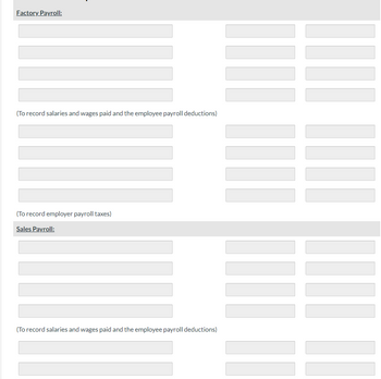 Factory Payroll:
(To record salaries and wages paid and the employee payroll deductions)
(To record employer payroll taxes)
Sales Payroll:
(To record salaries and wages paid and the employee payroll deductions)
|| |