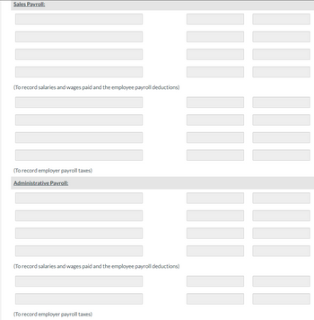 Sales Payroll:
(To record salaries and wages paid and the employee payroll deductions)
(To record employer payroll taxes)
Administrative Payroll:
(To record salaries and wages paid and the employee payroll deductions)
(To record employer payroll taxes)
||||
II