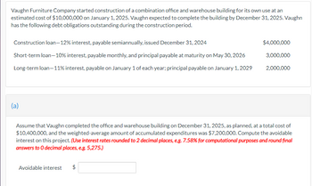 Vaughn Furniture Company started construction of a combination office and warehouse building for its own use at an
estimated cost of $10,000,000 on January 1, 2025. Vaughn expected to complete the building by December 31, 2025. Vaughn
has the following debt obligations outstanding during the construction period.
Construction loan-12% interest, payable semiannually, issued December 31, 2024
Short-term loan-10% interest, payable monthly, and principal payable at maturity on May 30, 2026
Long-term loan-11% interest, payable on January 1 of each year; principal payable on January 1, 2029
(a)
Assume that Vaughn completed the office and warehouse building on December 31, 2025, as planned, at a total cost of
$10,400,000, and the weighted-average amount of accumulated expenditures was $7,200,000. Compute the avoidable
interest on this project. (Use interest rates rounded to 2 decimal places, e.g. 7.58% for computational purposes and round final
answers to O decimal places, e.g. 5,275.)
Avoidable interest
$4,000,000
3,000,000
2,000,000
$