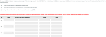 On January 1, 2025, Bridgeport Company purchased at par 7% bonds having a maturity value of $370,000. They are dated January 1, 2025, and mature January 1, 2030, with interest received on January 1 of each year. The bonds are classified in the held-to-
maturity category.
(a) Prepare the journal entry at the date of the bond purchase.
(b)
Prepare the journal entry to record the interest revenue on December 31, 2025.
(c)
Prepare the journal entry to record the interest received on January 1, 2026.
(List all debit entries before credit entries. Credit account titles are automatically indented when amount is entered. Do not indent manually. If no entry is required, select "No Entry" for the account titles and enter O for the amounts.)
No.
(a)
(b)
(c)
Date
11
Account Titles and Explanation
Debit
Credit
III
