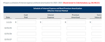 Prepare a schedule of interest expense and bond amortization for 2025-2027. (Round answer to 2 decimal places, e.g. 38,548.25.)
Date
1/1/25 $
12/31/25
12/31/26
12/31/27
Cash
Paid
Schedule of Interest Expense and Bond Premium Amortization
Effective-Interest Method
$
Interest
Expense
$
Premium
Amortized
$
Carry
Value of