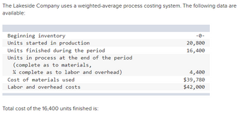 The Lakeside Company uses a weighted-average process costing system. The following data are
available:
Beginning inventory
Units started in production
Units finished during the period
Units in process at the end of the period
(complete as to materials,
% complete as to labor and overhead)
Cost of materials used
Labor and overhead costs
Total cost of the 16,400 units finished is:
-0-
20,800
16,400
4,400
$39,780
$42,000