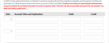 In 2025, Culver determined that a competitor's product would make the New Age Piano obsolete and the patent worthless by
December 31, 2026. Prepare all journal entries required in 2025 and 2026. (Credit account titles are automatically indented when
amount is entered. Do not indent manually. If no entry is required, select "No Entry" for the account titles and enter O for the amounts. List
debit entry before credit entry.)
Date
Account Titles and Explanation
Debit
Credit