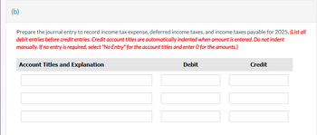 (b)
Prepare the journal entry to record income tax expense, deferred income taxes, and income taxes payable for 2025. (List all
debit entries before credit entries. Credit account titles are automatically indented when amount is entered. Do not indent
manually. If no entry is required, select "No Entry" for the account titles and enter O for the amounts.)
Account Titles and Explanation
Debit
Credit