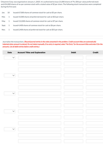 Cheyenne Corp. was organized on January 1, 2025. It is authorized to issue 21,000 shares of 7%, $50 par value preferred stock
and 454,000 shares of no-par common stock with a stated value of $2 per share. The following stock transactions were completed
during the first year.
Issued 67,000 shares of common stock for cash at $5 per share.
Issued 15,000 shares of preferred stock for cash at $52 per share.
Issued 112,000 shares of common stock for cash at $7 per share.
May 1
Sept. 1
Issued 4,400 shares of common stock for cash at $6 per share.
Nov. 1 Issued 2,400 shares of preferred stock for cash at $55 per share.
Jan. 10
Mar. 1
Journalize the transactions. (Record journal entries in the order presented in the problem. Credit account titles are automatically
indented when amount is entered. Do not indent manually. If no entry is required, select "No Entry" for the account titles and enter O for the
amounts. List all debit entries before credit entries.)
Account Titles and Explanation
Date
Debit
Credit