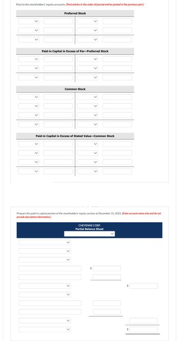 Post to the stockholders' equity accounts. (Post entries in the order of journal entries posted in the previous part.)
Preferred Stock
Paid-in Capital in Excess of Par-Preferred Stock
Common Stock
Paid-in Capital in Excess of Stated Value-Common Stock
Prepare the paid-in capital portion of tockholder 'eq section at December 31,
provide descriptive information.)
CHEYENNE CORP.
Partial Balance Sheet
$
(Enter account name only and do
$