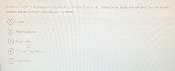 Predict the electron region geometry around atom X for XY₂ that has 16 valence electrons. You will need to draw a Lewis
electron dot structure to help make your prediction.
(A) Linear
B Trigonal planar
Tetrahedral
Thy
Trigonal bipyramidal
E Octahedral