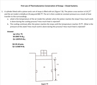 First Law of Thermodynamics Conservation of Energy – Closed Systems.
1. A cylinder fitted with a piston and a set of stops is filled with air (Figure 7.8). The piston cross-section is 0.8 ft?
and the air inside is initially at 20 psig and 800 °F. The air is then cooled at constant pressure as a result of heat
transfer to the surroundings.
a. what is the temperature of the air inside the cylinder when the piston reaches the stops? How much work
is done during the cooling process? How much heat is rejected?
b. The cooling continues after the piston reaches the stops until the temperature reaches 70 °F.. What is the
pressure at this state? How much work is done during this process? How much heat is rejected?
Answer:
(a) 170.1 °F;
W=3997 ft-lbp;
Q=-13978 ft-lb; ;
(b) 29.18 psia,
Q=-11568 ft-Ib;
1 ft
Air
1 ft
Figure 7.8
