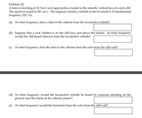Problem (2)
A train is traveling at 12.3 m/s as it approaches a tunnel in the smooth, vertical face of a rock cliff.
The speed of sound is 343. m/s. The engineer sounds a whistle in the locomotive of fundamental
frequency 325. Hz.
(a) At what frequency does a rider in the caboose hear the locomotive whistle?
(b) Suppose that a rock climber is on the cliff face, just above the tunnel. At what frequency
would the cliff-based observer hear the locomotive whistle?
(c) At what frequency does the rider in the caboose hear the echo from the cliff wall?
(d) At what frequency would the locomotive whistle be heard by someone standing on the
ground near the tracks as the caboose passes?
(e) At what frequency would the bystander hear the echo from the cliff wall?
