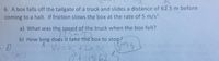 6. A box falls off the tailgate of a truck and slides a distance of 62.5 m before
coming to a halt. If friction slows the box at the rate of 5 m/s2:
a) What was the speed of the truck when the box fell?
Sm/s
b) How long does it take the box to stop?
