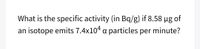 What is the specific activity (in Bq/g) if 8.58 µg of
an isotope emits 7.4x104 a particles per minute?
