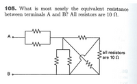 105. What is most nearly the equivalent resistance
between terminals A and B? All resistors are 10 N.
A.
all resistors
are 10 N
B
