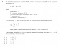 A resistance temperature detector (RTD) provides a resistance output R that is related to
temperature by:
87.
R=Ro[1+ a(T- To)]
where
R= resistance, 2
Ro = reference resistance, 100 Q
a = linear coefficient of resistance, 0.3925 × 10-3/°C
T= temperature, °C
To = reference temperature, 0°C
The uncertainty, UR, may be calculated from the simplified Kline-McClintock equation:
ƏR
UT
where UR and Ur are the uncertainties in variables Rand T, respectively.
The resistance of the RTD, R, is 110 N, and this measured value has an uncertainty UR = + 0.1 N.
The uncertainty in T is most nearly:
O A.
O B.
+0.0026°C
+0.0040°C
+0.1°C
OD.
+2.5°C
