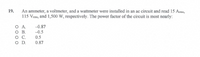 19.
An ammeter, a voltmeter, and a wattmeter were installed in an ac circuit and read 15 Arms,
115 Vms, and 1,500 W, respectively. The power factor of the circuit is most nearly:
OA.
-0.87
OB.
-0.5
0.5
O D.
0.87
