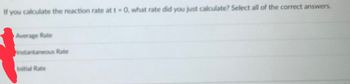 If you calculate the reaction rate at t-0, what rate did you just calculate? Select all of the correct answers.
Average Rate
instantaneous Rate
Initial Rate