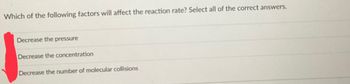 Which of the following factors will affect the reaction rate? Select all of the correct answers.
Decrease the pressure
Decrease the concentration
Decrease the number of molecular collisions