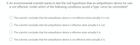 9. An environmental scientist wants to test the null hypothesis that an antipollution device for cars
is not effective. Under which of the following conditions would a Type I error be committed?
The scientist concludes that the antipollution device is not effective when actually it is not.
The scientist concludes that the antipollution device is effective when actually it is not.
The scientist concludes that the antipollution device is effective when actually it is.
The scientist concludes that the antipollution device is not effective when actually it is.
