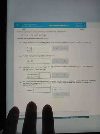 O DESCRIPTIVE STATISTICS
Using the IQR to find outliers in a...
2₁ = 0
23= 0
(b) Find the interquartile range (IQR) of the data set.
The following 10 scores were input in the gradebook for Prof. Roberts's class.
73, 75, 76, 78, 79, 82, 82, 86, 87, 88
Complete the parts below to identify any outliers.
(a) Let Q₁ be the lower quartile and Q3 be the upper quartile of the data set. Find ₁ and Q3 for the data set.
IQR=
Lower boundary:
Upper boundary:
Outliers:
X
xplanatio
7
X
©201
(c) Calculate a lower boundary using 2₁-1.5-IQR. Calculate an upper boundary using Q3 +1.5-IQR. (Note that
1.5 IQR means 1.5 times the IQR.).
X
0,0....
3
X
S
(d) Any values less than the lower boundary or greater than the upper boundary are considered outliers. Identify all
the outliers of the data set. If there is more than one outlier, separate them with commas. If there are no
outliers, click "None".
None
0/5
S
Dianne V
Español
Ś
Rights Reserved. Terms of Use | Privacy Center | Accessibility