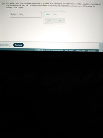 (d) Any values less than the lower boundary or greater than the upper boundary are considered outliers. Identify all
the outliers of the data set. If there is more than one outlier, separate them with commas. If there are no
outliers, click "None".
Explanation
Outliers: None
Recheck
X
None
3
Ⓒ2022 McGraw Hill LLC. All Rights Reserved. Terms of Use Privacy Center I Accessibility