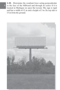 1-19.
Determine the resultant force acting perpendicular
1 to the face of the billboard and through its center if it is
located in Michigan on open flat terrain. The sign is rigid
and has a width of 12 m and a height of 3 m. Its top side is
15 m from the ground.
