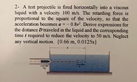 2- A test projectile is fired horizontally into a viscous
liquid with a velocity 100 m/s. The retarding force is
proportional to the square of the velocity, so that the
acceleration becomes a =- 0.8v². Derive expressions for
the distance D traveled in the liquid and the corresponding
time t required to reduce the velocity to 50 m/s. Neglect
any vertical motion. {0.66 m, 0.0125s}
