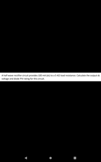 A half-wave rectifier circuit provides 100 mA (dc) to a 5-KO load resistance. Calculate the output dc
voltage and diode PIV rating for this circuit.
