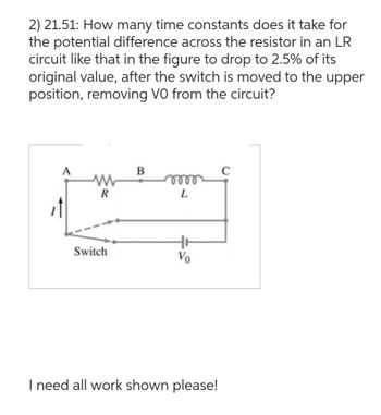 2) 21.51: How many time constants does it take for
the potential difference across the resistor in an LR
circuit like that in the figure to drop to 2.5% of its
original value, after the switch is moved to the upper
position, removing VO from the circuit?
A
www
R
Switch
B
m
L
Vo
I need all work shown please!