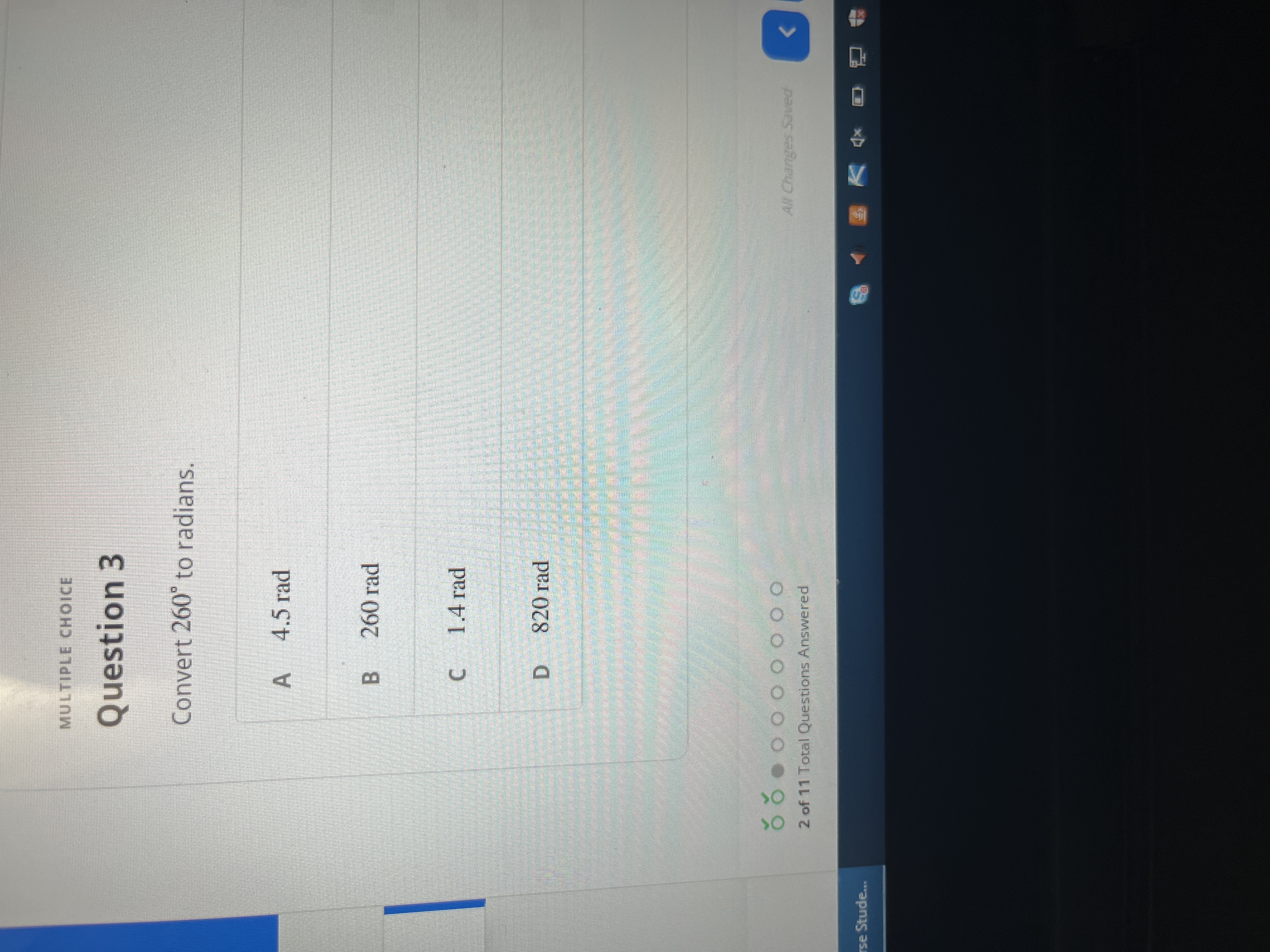 MULTIPLE CHOICE
Question 3
Convert 260° to radians.
A 4.5 rad
B 260 rad
C 1.4 rad
820 rad
D.
All Changes Saved
2 of 11 Total Questions Answered
rse Stude...
回 V 8
