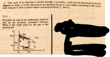 3
One mole of an ideal gas is carried through a reversible, cyclic process described by the pV
diagram in frame 3.A. We will analyze the thermal efficiency of an engine operating in this cycle,
and compare it with a Carnot engine operating between T, and T₂-
3.A
Processes ab and cd are isothermal, while be
and da are isochoric (constant volume).
What is the work done by the gas in the
process ab?
Qab
3po
3T
Qbc
Po
Qda
C
To
P
di
Qod
V
Vo
3V0