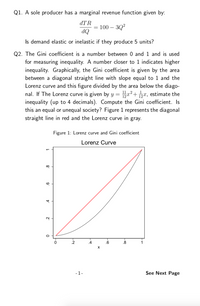 Q1. A sole producer has a marginal revenue function given by:
dTR
= 100 – 3Q?
dQ
Is demand elastic or inelastic if they produce 5 units?
Q2. The Gini coefficient is a number between 0 and 1 and is used
for measuring inequality. A number closer to 1 indicates higher
inequality. Graphically, the Gini coefficient is given by the area
between a diagonal straight line with slope equal to 1 and the
Lorenz curve and this figure divided by the area below the diago-
nal. If The Lorenz curve is given by y = pa²+ px, estimate the
inequality (up to 4 decimals). Compute the Gini coefficient. Is
this an equal or unequal society? Figure 1 represents the diagonal
straight line in red and the Lorenz curve in gray.
Figure 1: Lorenz curve and Gini coefficient
Lorenz Curve
2
4
.6
8
-1-
See Next Page
