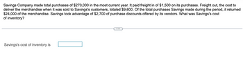 Savings Company made total purchases of $270,000 in the most current year. It paid freight in of $1,500 on its purchases. Freight out, the cost to
deliver the merchandise when it was sold to Savings's customers, totaled $9,600. Of the total purchases Savings made during the period, it returned
$24,000 of the merchandise. Savings took advantage of $2,700 of purchase discounts offered by its vendors. What was Savings's cost
of inventory?
Savings's cost of inventory is