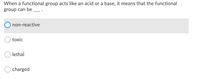### Understanding Functional Groups in Chemistry

**Question:**

When a functional group acts like an acid or a base, it means that the functional group can be ___ .

**Options:**
- Non-reactive
- Toxic
- Lethal
- Charged

**Explanation:**

In the context of chemistry, a functional group refers to specific atoms within molecules that are responsible for the characteristic chemical reactions of those molecules. When a functional group acts like an acid or a base, it exhibits the ability to donate or accept protons (H+ ions), respectively. This behavior indicates that the functional group is capable of being **charged**. 

Acidic functional groups can donate a proton and become negatively charged, while basic functional groups can accept a proton and become positively charged. This property is crucial in many biological and chemical reactions where proton transfer is involved.

---

If you need more information on this topic, please refer to our detailed articles on acids, bases, and functional groups in organic chemistry.