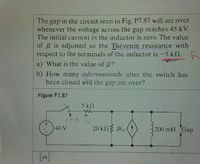 The gap in the circuit seen in Fig. P7.87 will arc over
whenever the voltage across the gap reaches 45 kV.
The initial current in the inductor is zero. The value
of B is adjusted so the Thévenin resistance with
respect to the terminals of the inductor is -5 k2. R
a) What is the value of B?
b) How many microseconds after the switch has
been closed will the gap arc over?
Figure P7.87
5kN
40 V
20 kn3 Bi,
200 mH Gap
[a]
