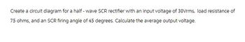 Create a circuit diagram for a half-wave SCR rectifier with an input voltage of 30Vrms, load resistance of
75 ohms, and an SCR firing angle of 45 degrees. Calculate the average output voltage.