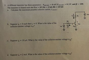 2. A different transistor has these parameters: VBE (ON) = 0.6 V, V CE(SAT) = 0.2 V, and ß = 100.
The transistor is biased such that Vcc= 8 V, Rc = 2 k2, Rb = 20 k
a. Calculate the maximum possible collector current, ic(MAX).
=
b. Suppose iB O such that ic = 0. What is the value of the
collector-emitter voltage VCE?
Vs
HH
::
. Rb
LB
+
c. Suppose ip = 10 μA. What is the value of the collector-emitter voltage VCE?
d. Suppose ip = 2 mA. What is the value of the collector-emitter voltage VCE?
VBE
Rc
+
VCE
Vcc