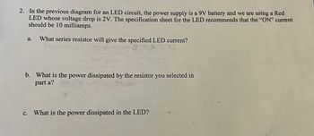 2. In the previous diagram for an LED circuit, the power supply is a 9V battery and we are using a Red
LED whose voltage drop is 2V. The specification sheet for the LED recommends that the "ON" current
should be 10 milliamps.
a. What series resistor will give the specified LED current?
7737-1
C.
b. What is the power dissipated by the resistor you selected in
part a?
A
70
2
What is the power dissipated in the LED?