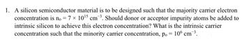 1. A silicon semiconductor material is to be designed such that the majority carrier electron
concentration is no = 7 × 10¹5 cm ³. Should donor or acceptor impurity atoms be added to
intrinsic silicon to achieve this electron concentration? What is the intrinsic carrier
concentration such that the minority carrier concentration, p. = 106 cm-¯³.