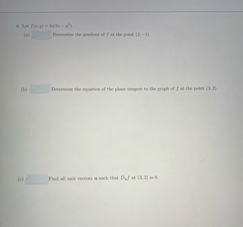 6. Let f(x, y) = ln(2x - y²).
(a)
(b)
(c)
Determine the gradient of f at the point (2,-1).
Determine the equation of the plane tangent to the graph of f at the point (3,2).
Find all unit vectors u such that Duf at (3, 2) is 0.