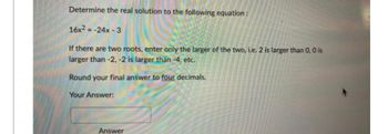 Determine the real solution to the following equation:
16x²=-24x-3
If there are two roots, enter only the larger of the two, i.e. 2 is larger than 0, 0 is
larger than -2, -2 is larger than -4, etc.
Round your final answer to four decimals.
Your Answer:
Answer