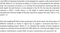 (a) A 500 mm diameter bored pile is to be designed to support a safe vertical load of
25P kN. Where P = 8. The factor of safety is 2.5 and it is to be applied to the ultimate
load. The succession of strata is 2 m of loose fill overlying firm, becoming stiff clay
with depth. No side friction is to be allowed in the fill. For the clay the undrained
cohesion cu (kPa) = 3z+40, where z is the depth in metres below ground level.
%3D
Calculate the minimum length of the pile required to support the load. Take a = 0.4,
and Nc = 9.
%3D
(b) A pile weighing 8P kN has been proposed to be driven down into three layers of
different materials as shown in Figure Q2, to support a structural load from a
proposed building project. Where P = 8. Calculate the number of piles needed to
support an ultimate structural load of Qu MN. Where Qu is the last two digits of your
students' identification number (SID). For pile in cohesionless soil, assume o = 4'.
