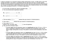 It takes an average of 13.2 minutes for blood to begin clotting after an injury. An EMT wants to see if the
average will decline if the patient is immediately told the truth about the injury. The EMT randomly
selected 55 injured patients to immediately tell the truth about the injury and noticed that they averaged
13.1 minutes for their blood to begin clotting after their injury. Their standard deviation was 2.52 minutes.
What can be concluded at the the a = 0.10 level of significance?
a. For this study, we should use t-test for a population mean
b. The null and alternative hypotheses would be:
Но: v
13.2
%3D
H1: H v
>
c. The test statistic t v
(please show your answer to 3 decimal places.)
=
d. The p-value =
(Please show your answer to 4 decimal places.)
e. The p-value is s va
f. Based on this, we should reject
g. Thus, the final conclusion is that ...
the null hypothesis.
O The data suggest that the population mean is not significantly less than 13.2 at a = 0.10, so
there is statistically insignificant evidence to conclude that the population mean time for
blood to begin clotting after an injury if the patient is told the truth immediately is less than
13.2.
O The data suggest the population mean is not significantly less than 13.2 at a = 0.10, so there
is statistically significant evidence to conclude that the population mean time for blood to
begin clotting after an injury if the patient is told the truth immediately is equal to 13.2.
O The data suggest the populaton mean is significantly less than 13.2 at a = 0.10, so there is
statistically significant evidence to conclude that the population mean time for blood to begin
clotting after an injury if the patient is told the truth immediately is less than 13.2.
