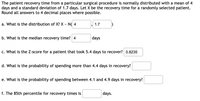 The patient recovery time from a particular surgical procedure is normally distributed with a mean of 4
days and a standard deviation of 1.7 days. Let X be the recovery time for a randomly selected patient.
Round all answers to 4 decimal places where possible.
a. What is the distribution of X? X - N( 4
1.7
b. What is the median recovery time? 4
days
c. What is the Z-score for a patient that took 5.4 days to recover? 0.8235
d. What is the probability of spending more than 4.4 days in recovery?
e. What is the probability of spending between 4.1 and 4.9 days in recovery?
f. The 85th percentile for recovery times is
days.
