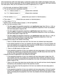 12% of all Americans suffer from sleep apnea. A researcher suspects that a higher percentage of those who
live in the inner city have sleep apnea. Of the 373 people from the inner city surveyed, 48 of them suffered
from sleep apnea. What can be concluded at the level of significance of a = 0.05?
a. For this study, we should use Select an answer
b. The null and alternative hypotheses would be:
Ho: ? V Select an answer V
(please enter a decimal)
H1: ? v Select an answer v
(Please enter a decimal)
c. The test statistic ? v
(please show your answer to 3 decimal places.)
d. The p-value =
(Please show your answer to 4 decimal places.)
e. The p-value is ? va
f. Based on this, we should Select an answer v the null hypothesis.
g. Thus, the final conclusion is that ...
O The data suggest the population proportion is not significantly larger than 12% at a = 0.05, so
there is sufficient evidence to conclude that the population proportion of inner city residents
who have sleep apnea is equal to 12%.
The data suggest the populaton proportion is significantly larger than 12% at a = 0.05, so
there is sufficient evidence to conclude that the population proportion of inner city residents
who have sleep apnea is larger than 12%
O The data suggest the population proportion is not significantly larger than 12% at a = 0.05, so
there is not sufficient evidence to conclude that the population proportion of inner city
residents who have sleep apnea is larger than 12%.
h. Interpret the p-value in the context of the study.
O There is a 30.28% chance that more than 12% of all inner city residents have sleep apnea.
O If the sample proportion of inner city residents who have sleep apnea is 13% and if another 373
inner city residents are surveyed then there would be a 30.28% chance of concluding that more
than 12% of all inner city residents have sleep apnea.
O There is a 30.28% chance of a Type I error.
O If the population proportion of inner city residents who have sleep apnea is 12% and if another
373 inner city residents are surveyed then there would be a 30.28% chance that more than 13%
of the 373 inner city residents surveyed have sleep apnea.
i. Interpret the level of significance in the context of the study.
O If the population proportion of inner city residents who have sleep apnea is larger than 12%
and if another 373 inner city residents are surveyed then there would be a 5% chance that we
would end up falsely concluding that the proportion of all inner city residents who have sleep
apnea is equal to 12%.
O There is a 5% chance that aliens have secretly taken over the earth and have cleverly disguised
themselves as the presidents of each of the countries on earth.
O There is a 5% chance that the proportion of all inner city residents who have sleep apnea is
larger than 12%.
O If the population proportion of inner city residents who have sleep apnea is 12% and if another
373 inner city residents are surveyed then there would be a 5% chance that we would end up
falsely concluding that the proportion of all inner city residents who have sleep apnea is larger
than 12%.
