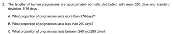 2. The lengths of human pregnancies are approximately normally distributed, with mean 256 days and standard
deviation 5.76 days.
A. What proportion of pregnancies lasts more than 270 days?
B. What proportion of pregnancies lasts less than 250 days?
C. What proportion of pregnancies lasts between 240 and 280 days?