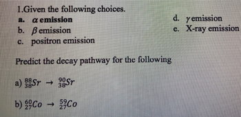 1.Given the following choices.
a. a emission
b. Bemission
c. positron emission
Predict the decay pathway for the following
90
38 ST
88
a) Sr →
38-
b) Co →
Co
d. y emission
e. X-ray emission