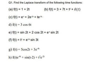 Q1. Find the Laplace transform of the following time functions:
(a) f(t) = 1 + 2t
(b) f(t) = 3 + 7t + 1² + 8(t)
(c) f(t) = et + 2e-2 + te-³:
d) f(t) = 3 cos 6t
e) f(t) = sin 2t + 2 cos 2t + e¹ sin 2t
(f) f(t) = 1² + et sin 3t
g) f(t) = 5cos2t + 3e-4t
h) f(t)e + sin(t-2) + t²e-²1