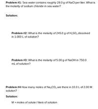 Problem #1: Sea water contains roughly 28.0 g of NaCl per liter. What is
the molarity of sodium chloride in sea water?
Solution:
Problem #2: What is the molarity of 245.0 g of H,So, dissolved
in 1.000 L of solution?
Problem #3: What is the molarity of 5.00 g of NaOH in 750.0
mL of solution?
Problem #4 How many moles of Na,CO, are there in 10.0 L of 2.00M
solution?
Solution:
M = moles of solute / liters of solution
